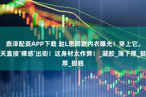 鼎泽配资APP下载 赵L思同款内衣曝光！穿上它，夏天直接‘裸感’出街！这身材太作弊！_凝胶_薄下厚_挺翘