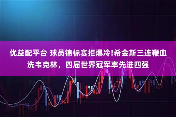 优益配平台 球员锦标赛拒爆冷!希金斯三连鞭血洗韦克林，四届世界冠军率先进四强