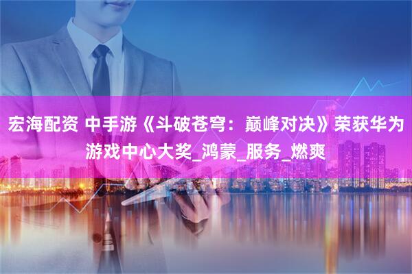 宏海配资 中手游《斗破苍穹：巅峰对决》荣获华为游戏中心大奖_鸿蒙_服务_燃爽
