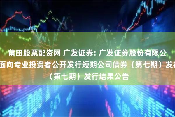 莆田股票配资网 广发证券: 广发证券股份有限公司2025年面向专业投资者公开发行短期公司债券（第七期）发行结果公告