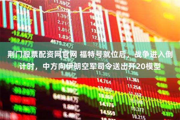 荆门股票配资网官网 福特号就位后，战争进入倒计时，中方向伊朗空军司令送出歼20模型