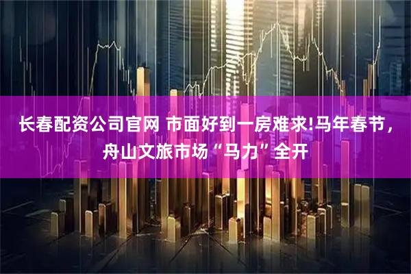 长春配资公司官网 市面好到一房难求!马年春节，舟山文旅市场“马力”全开