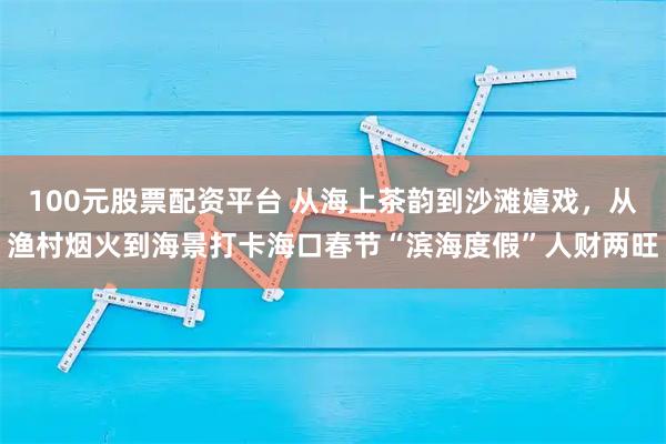 100元股票配资平台 从海上茶韵到沙滩嬉戏，从渔村烟火到海景打卡海口春节“滨海度假”人财两旺