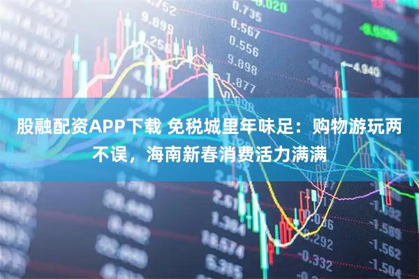 股融配资APP下载 免税城里年味足：购物游玩两不误，海南新春消费活力满满