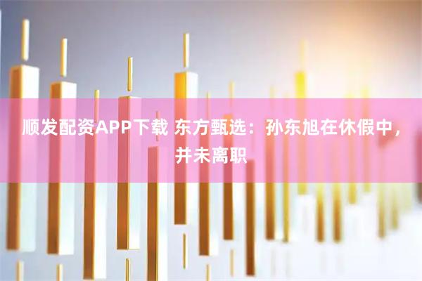 顺发配资APP下载 东方甄选：孙东旭在休假中，并未离职