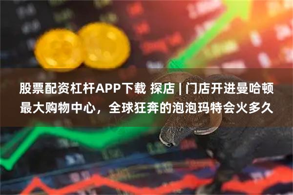 股票配资杠杆APP下载 探店 | 门店开进曼哈顿最大购物中心，全球狂奔的泡泡玛特会火多久