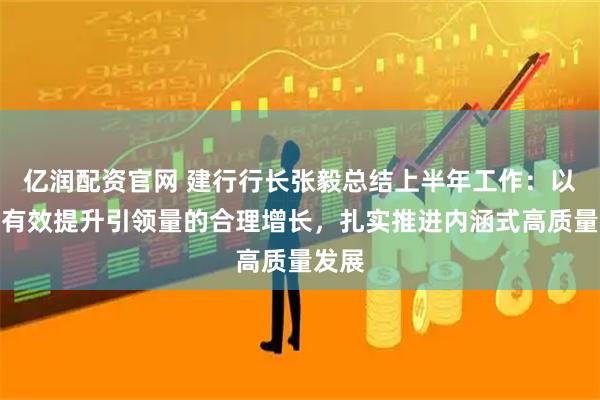 亿润配资官网 建行行长张毅总结上半年工作：以质的有效提升引领量的合理增长，扎实推进内涵式高质量发展