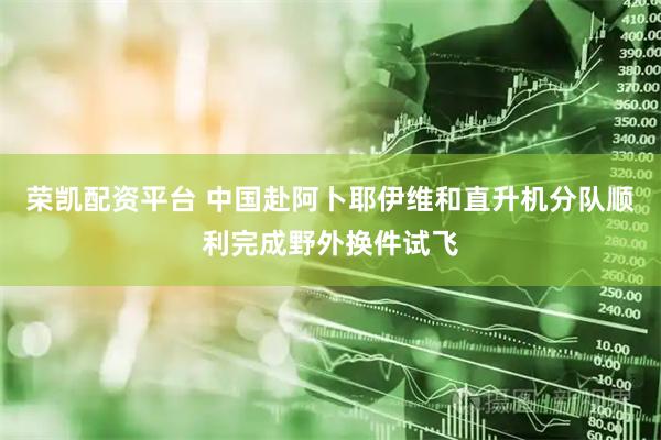 荣凯配资平台 中国赴阿卜耶伊维和直升机分队顺利完成野外换件试飞
