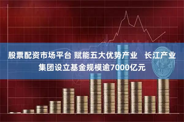 股票配资市场平台 赋能五大优势产业   长江产业集团设立基金规模逾7000亿元