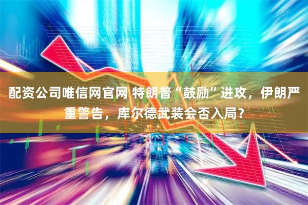 配资公司唯信网官网 特朗普“鼓励”进攻，伊朗严重警告，库尔德武装会否入局？