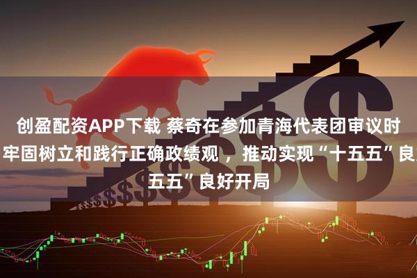 创盈配资APP下载 蔡奇在参加青海代表团审议时强调，牢固树立和践行正确政绩观 ，推动实现“十五五”良好开局