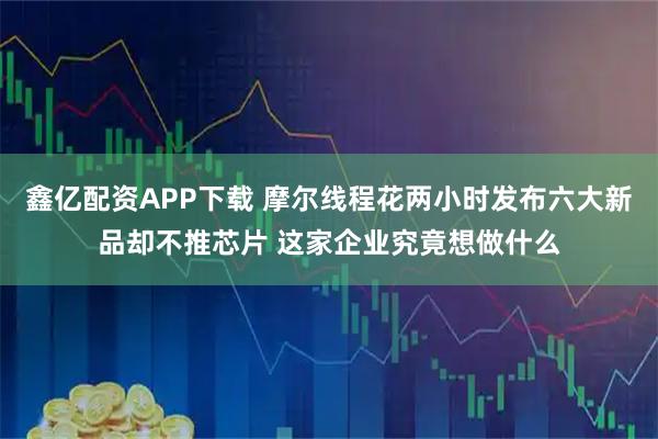 鑫亿配资APP下载 摩尔线程花两小时发布六大新品却不推芯片 这家企业究竟想做什么