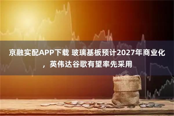 京融实配APP下载 玻璃基板预计2027年商业化，英伟达谷歌有望率先采用